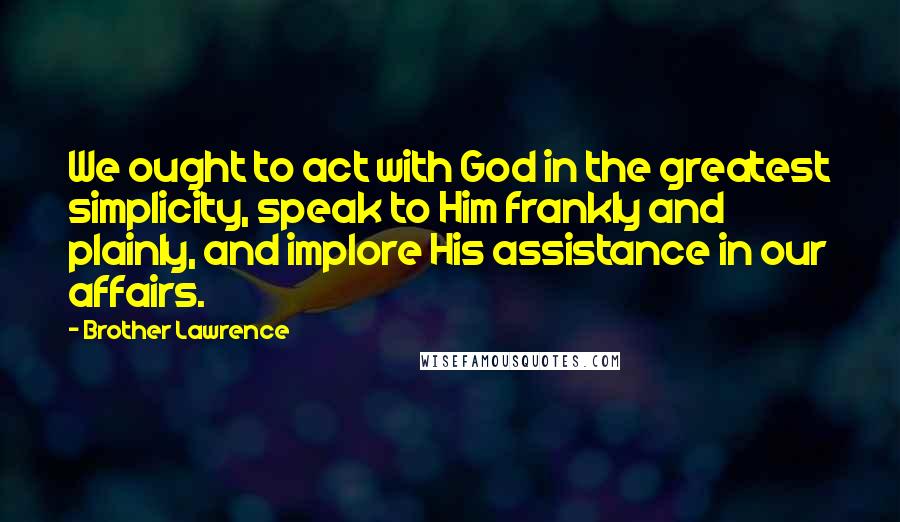 Brother Lawrence Quotes: We ought to act with God in the greatest simplicity, speak to Him frankly and plainly, and implore His assistance in our affairs.