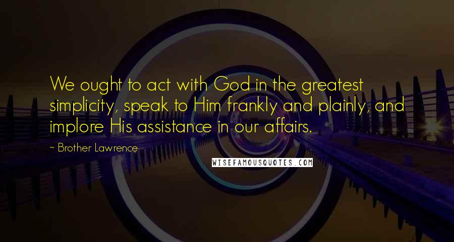 Brother Lawrence Quotes: We ought to act with God in the greatest simplicity, speak to Him frankly and plainly, and implore His assistance in our affairs.