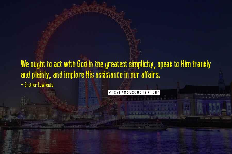 Brother Lawrence Quotes: We ought to act with God in the greatest simplicity, speak to Him frankly and plainly, and implore His assistance in our affairs.