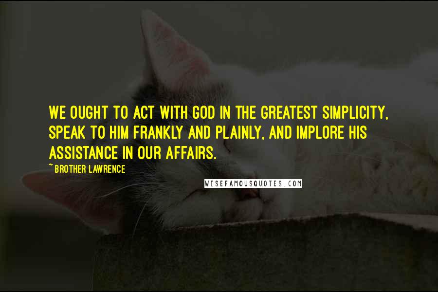 Brother Lawrence Quotes: We ought to act with God in the greatest simplicity, speak to Him frankly and plainly, and implore His assistance in our affairs.