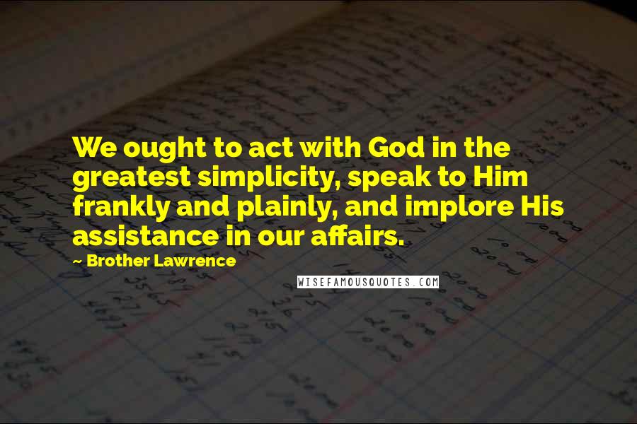 Brother Lawrence Quotes: We ought to act with God in the greatest simplicity, speak to Him frankly and plainly, and implore His assistance in our affairs.