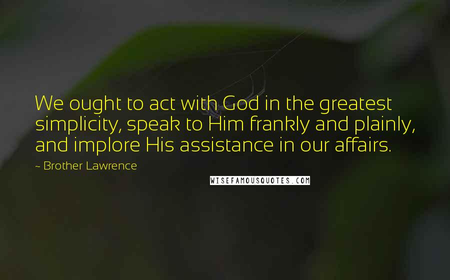 Brother Lawrence Quotes: We ought to act with God in the greatest simplicity, speak to Him frankly and plainly, and implore His assistance in our affairs.