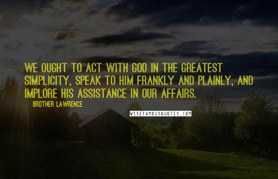 Brother Lawrence Quotes: We ought to act with God in the greatest simplicity, speak to Him frankly and plainly, and implore His assistance in our affairs.