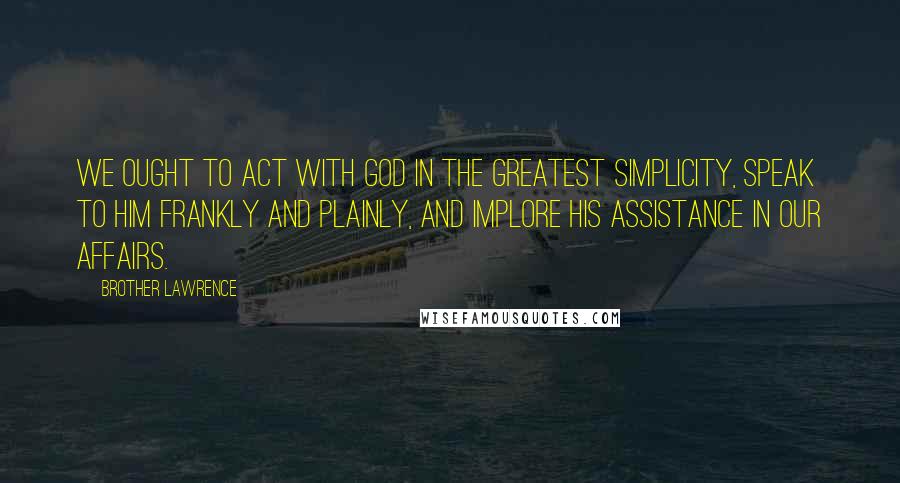 Brother Lawrence Quotes: We ought to act with God in the greatest simplicity, speak to Him frankly and plainly, and implore His assistance in our affairs.