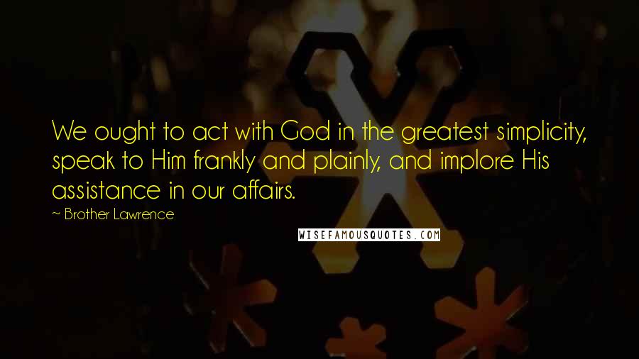 Brother Lawrence Quotes: We ought to act with God in the greatest simplicity, speak to Him frankly and plainly, and implore His assistance in our affairs.