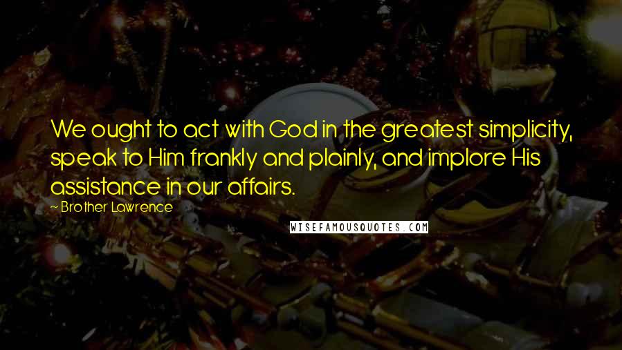 Brother Lawrence Quotes: We ought to act with God in the greatest simplicity, speak to Him frankly and plainly, and implore His assistance in our affairs.