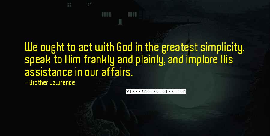 Brother Lawrence Quotes: We ought to act with God in the greatest simplicity, speak to Him frankly and plainly, and implore His assistance in our affairs.