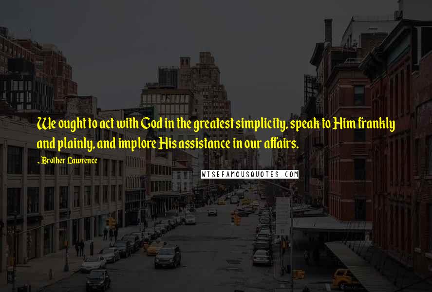 Brother Lawrence Quotes: We ought to act with God in the greatest simplicity, speak to Him frankly and plainly, and implore His assistance in our affairs.