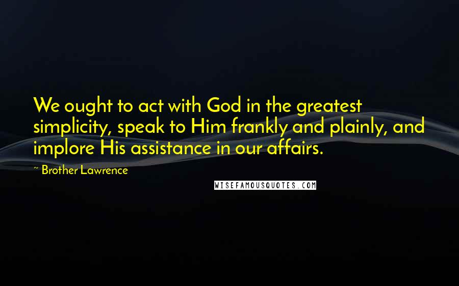 Brother Lawrence Quotes: We ought to act with God in the greatest simplicity, speak to Him frankly and plainly, and implore His assistance in our affairs.