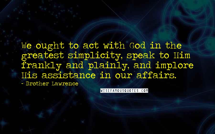 Brother Lawrence Quotes: We ought to act with God in the greatest simplicity, speak to Him frankly and plainly, and implore His assistance in our affairs.