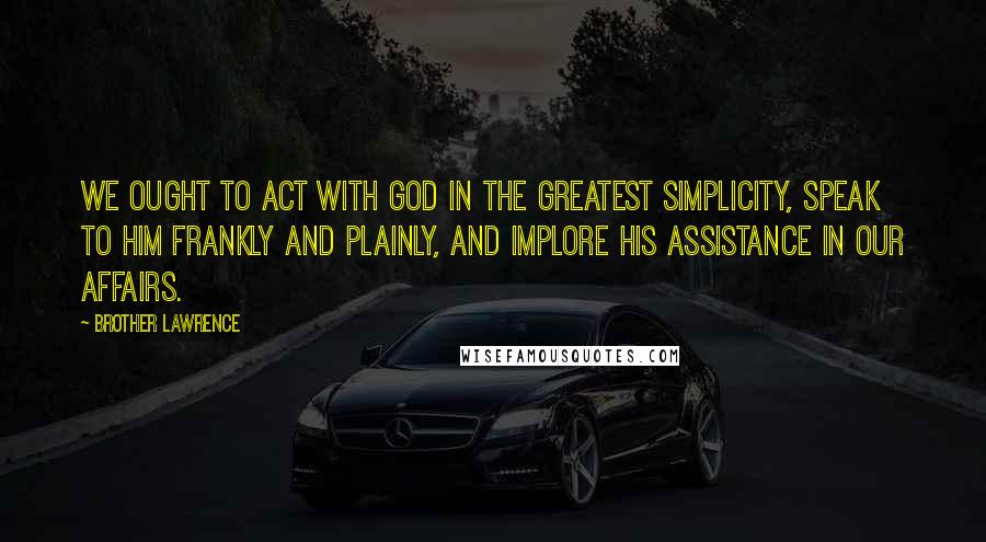 Brother Lawrence Quotes: We ought to act with God in the greatest simplicity, speak to Him frankly and plainly, and implore His assistance in our affairs.