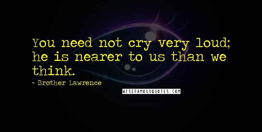 Brother Lawrence Quotes: You need not cry very loud; he is nearer to us than we think.