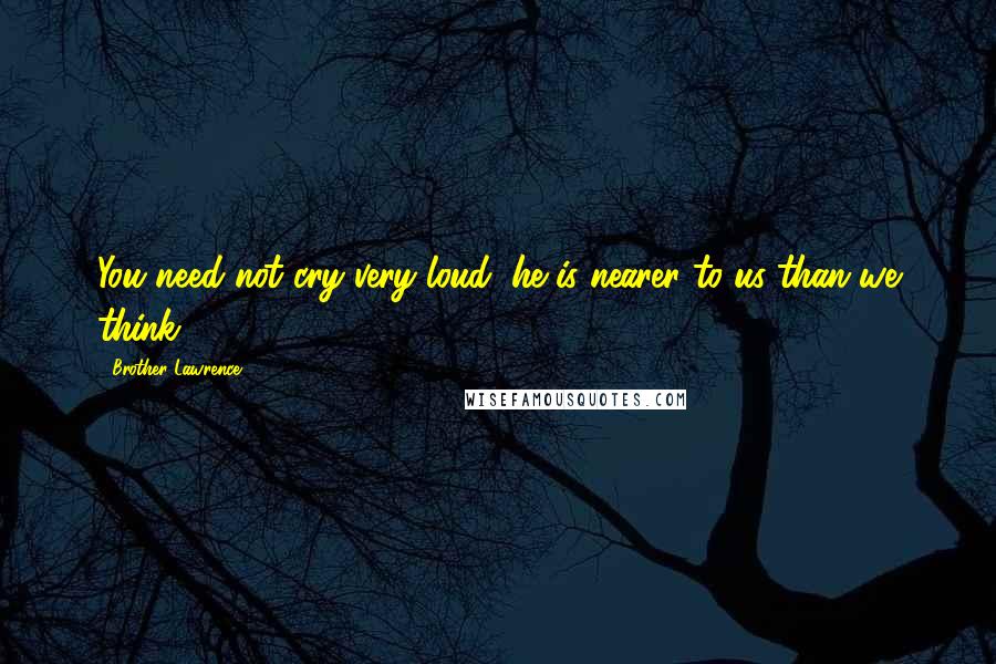 Brother Lawrence Quotes: You need not cry very loud; he is nearer to us than we think.