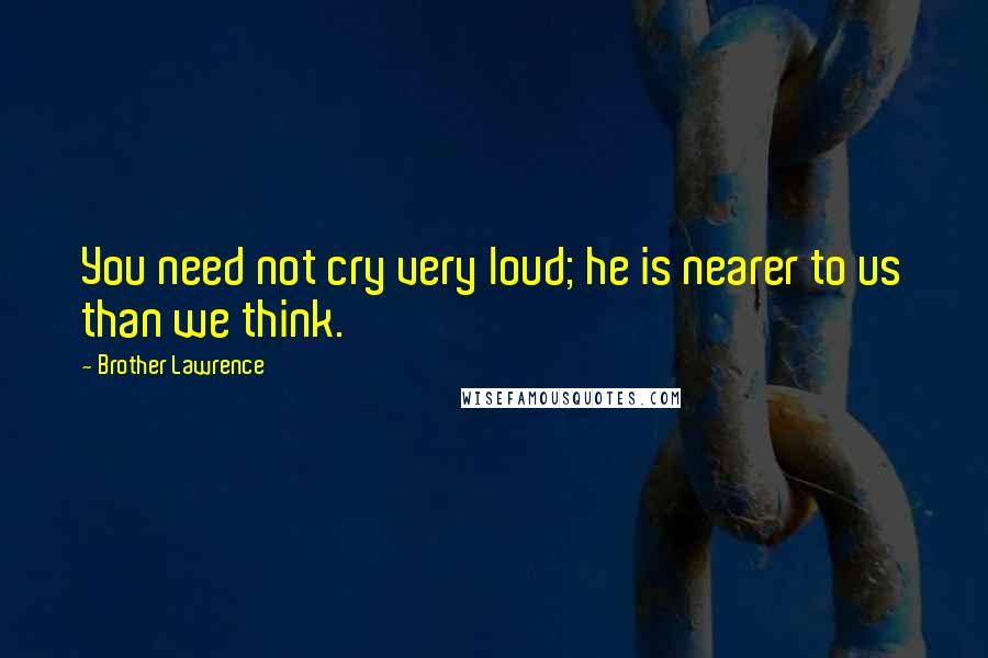 Brother Lawrence Quotes: You need not cry very loud; he is nearer to us than we think.