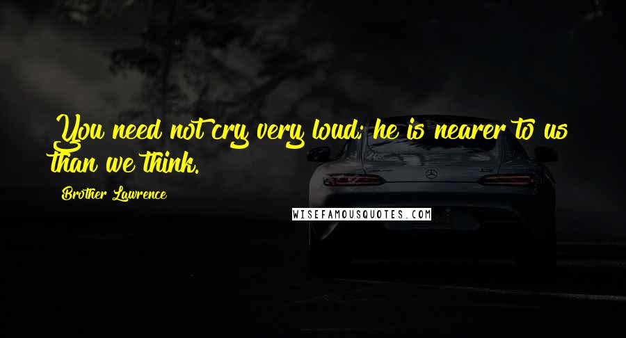 Brother Lawrence Quotes: You need not cry very loud; he is nearer to us than we think.