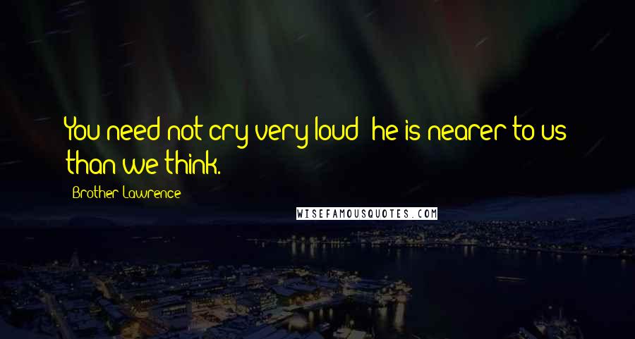 Brother Lawrence Quotes: You need not cry very loud; he is nearer to us than we think.