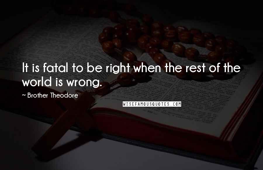 Brother Theodore Quotes: It is fatal to be right when the rest of the world is wrong.
