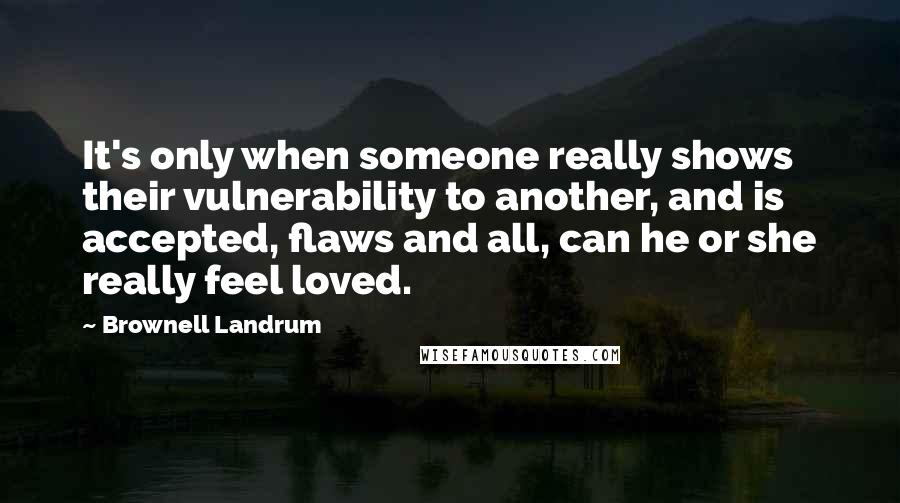 Brownell Landrum Quotes: It's only when someone really shows their vulnerability to another, and is accepted, flaws and all, can he or she really feel loved.