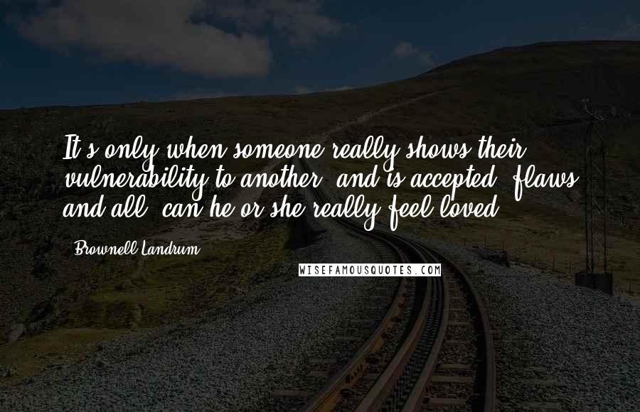 Brownell Landrum Quotes: It's only when someone really shows their vulnerability to another, and is accepted, flaws and all, can he or she really feel loved.