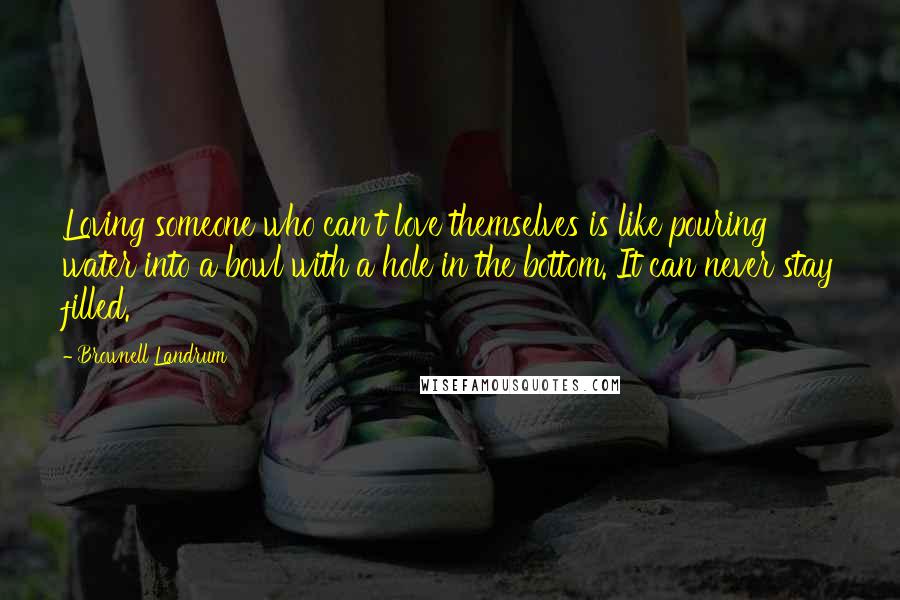 Brownell Landrum Quotes: Loving someone who can't love themselves is like pouring water into a bowl with a hole in the bottom. It can never stay filled.