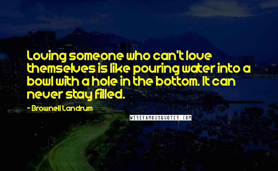 Brownell Landrum Quotes: Loving someone who can't love themselves is like pouring water into a bowl with a hole in the bottom. It can never stay filled.