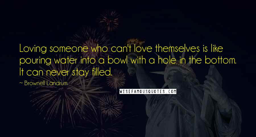 Brownell Landrum Quotes: Loving someone who can't love themselves is like pouring water into a bowl with a hole in the bottom. It can never stay filled.