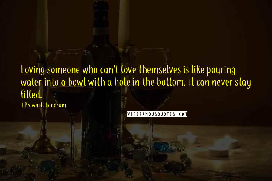 Brownell Landrum Quotes: Loving someone who can't love themselves is like pouring water into a bowl with a hole in the bottom. It can never stay filled.