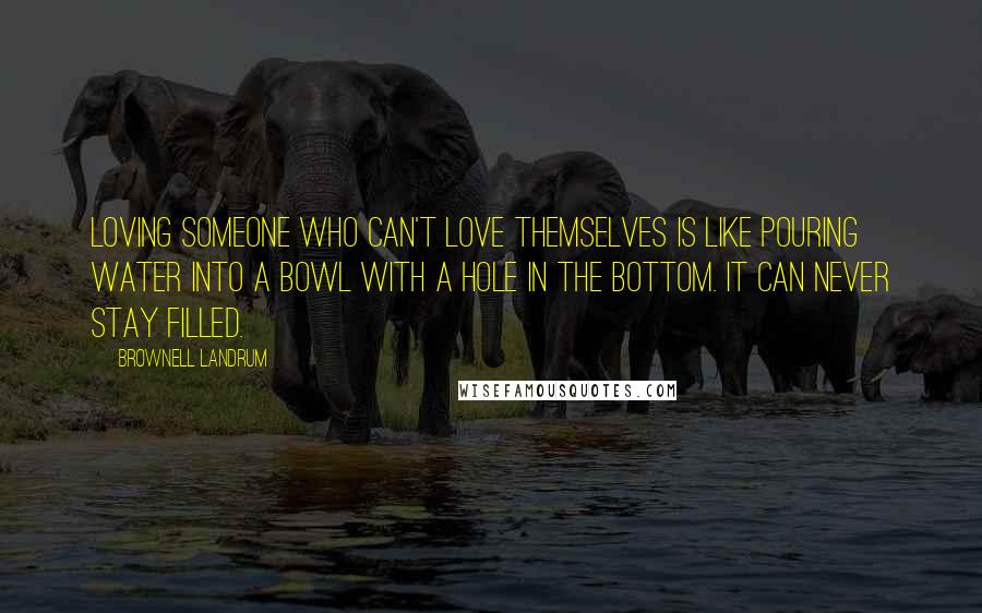 Brownell Landrum Quotes: Loving someone who can't love themselves is like pouring water into a bowl with a hole in the bottom. It can never stay filled.