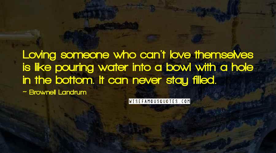 Brownell Landrum Quotes: Loving someone who can't love themselves is like pouring water into a bowl with a hole in the bottom. It can never stay filled.