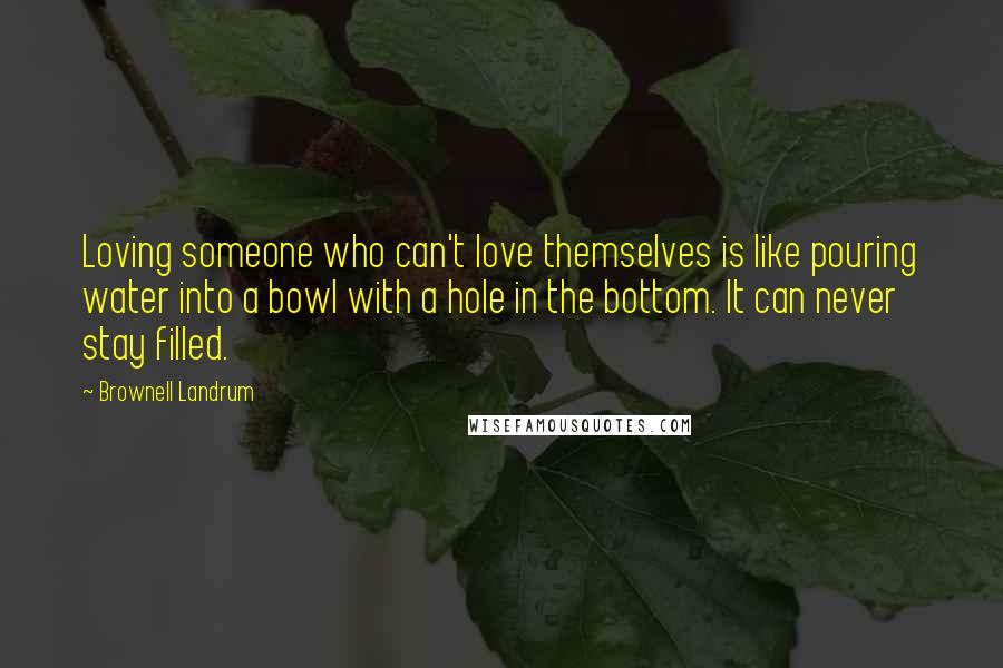 Brownell Landrum Quotes: Loving someone who can't love themselves is like pouring water into a bowl with a hole in the bottom. It can never stay filled.