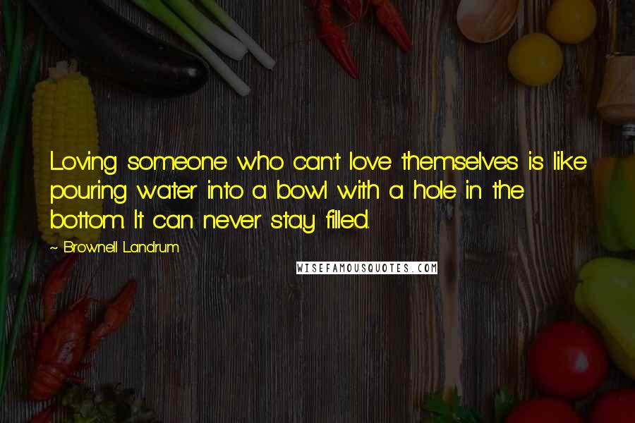 Brownell Landrum Quotes: Loving someone who can't love themselves is like pouring water into a bowl with a hole in the bottom. It can never stay filled.