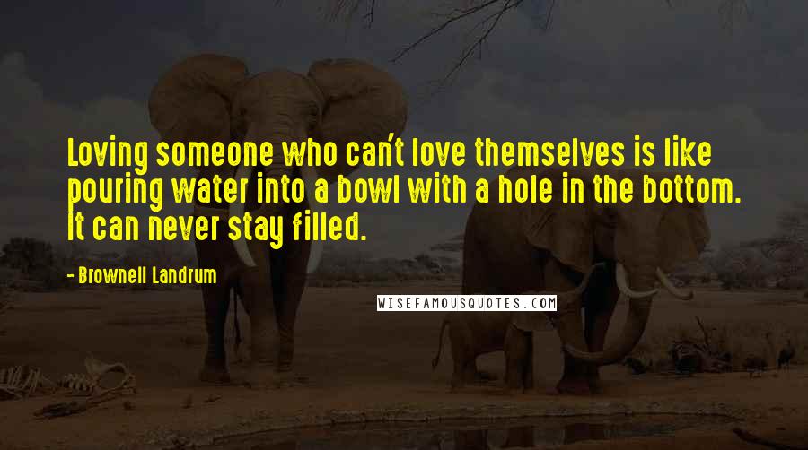 Brownell Landrum Quotes: Loving someone who can't love themselves is like pouring water into a bowl with a hole in the bottom. It can never stay filled.