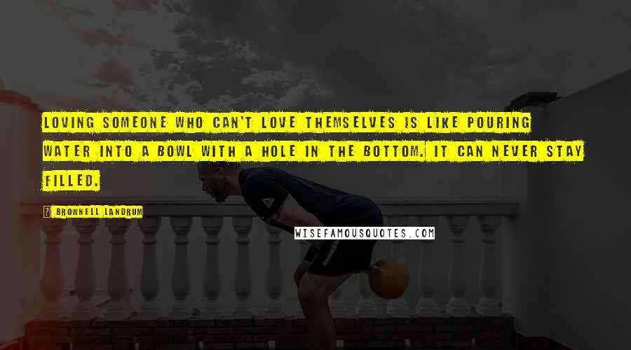 Brownell Landrum Quotes: Loving someone who can't love themselves is like pouring water into a bowl with a hole in the bottom. It can never stay filled.