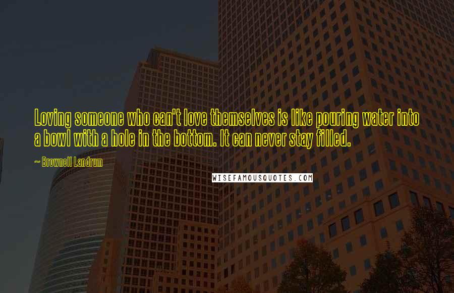 Brownell Landrum Quotes: Loving someone who can't love themselves is like pouring water into a bowl with a hole in the bottom. It can never stay filled.