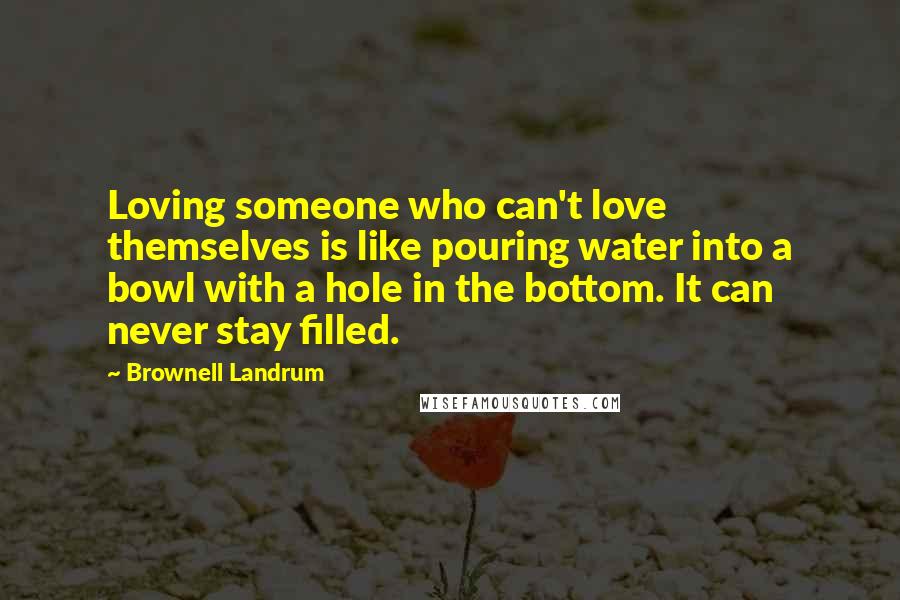 Brownell Landrum Quotes: Loving someone who can't love themselves is like pouring water into a bowl with a hole in the bottom. It can never stay filled.