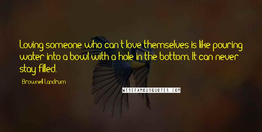 Brownell Landrum Quotes: Loving someone who can't love themselves is like pouring water into a bowl with a hole in the bottom. It can never stay filled.