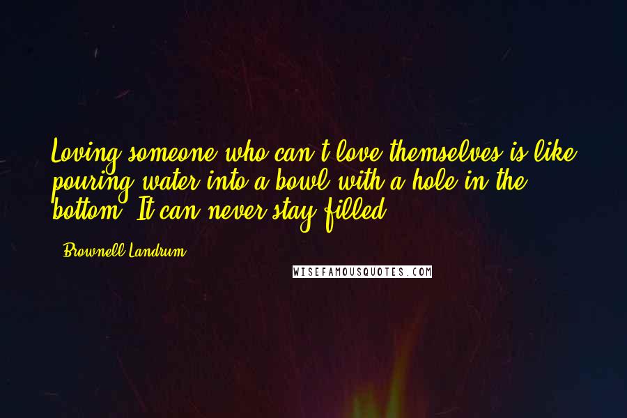 Brownell Landrum Quotes: Loving someone who can't love themselves is like pouring water into a bowl with a hole in the bottom. It can never stay filled.