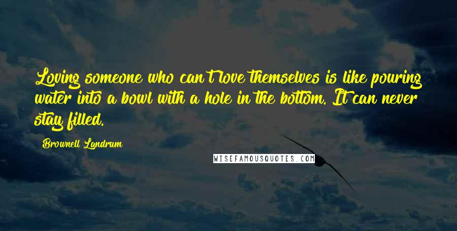 Brownell Landrum Quotes: Loving someone who can't love themselves is like pouring water into a bowl with a hole in the bottom. It can never stay filled.