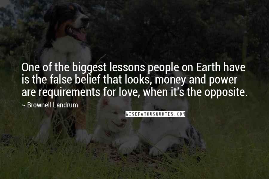 Brownell Landrum Quotes: One of the biggest lessons people on Earth have is the false belief that looks, money and power are requirements for love, when it's the opposite.