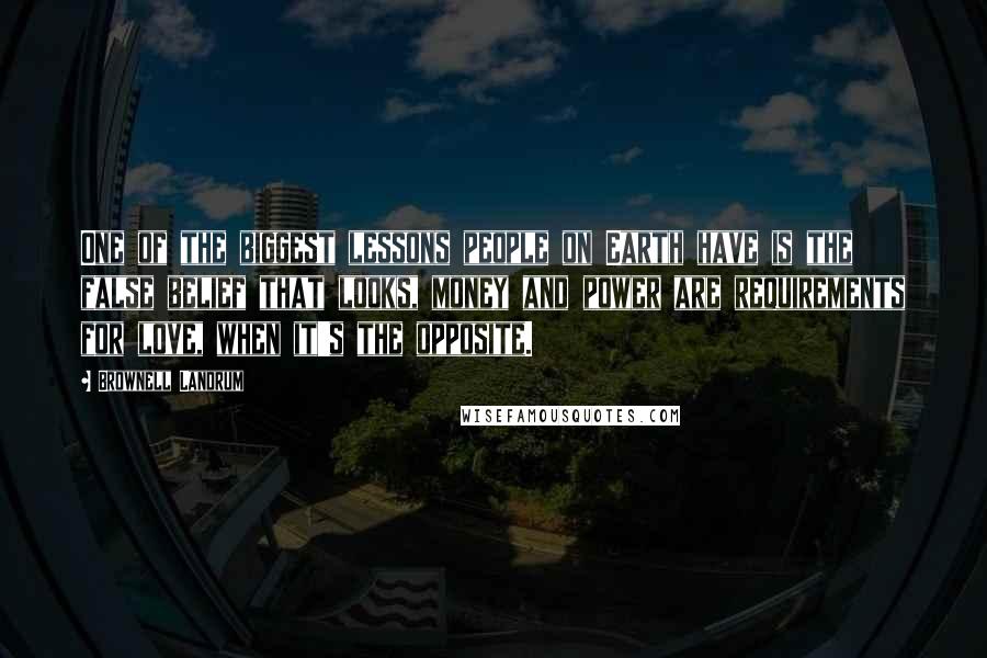 Brownell Landrum Quotes: One of the biggest lessons people on Earth have is the false belief that looks, money and power are requirements for love, when it's the opposite.