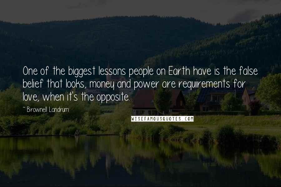 Brownell Landrum Quotes: One of the biggest lessons people on Earth have is the false belief that looks, money and power are requirements for love, when it's the opposite.