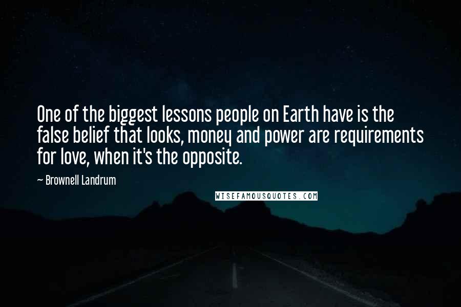 Brownell Landrum Quotes: One of the biggest lessons people on Earth have is the false belief that looks, money and power are requirements for love, when it's the opposite.