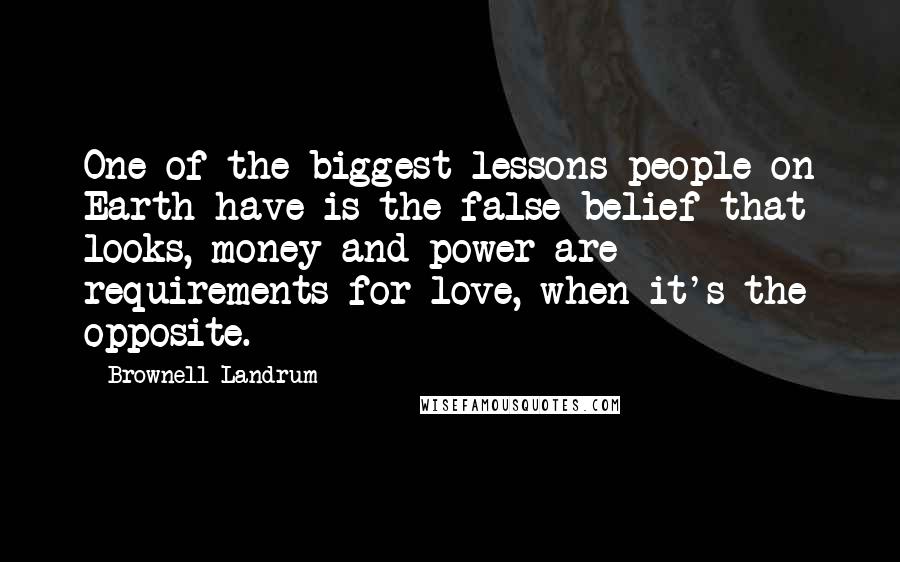 Brownell Landrum Quotes: One of the biggest lessons people on Earth have is the false belief that looks, money and power are requirements for love, when it's the opposite.