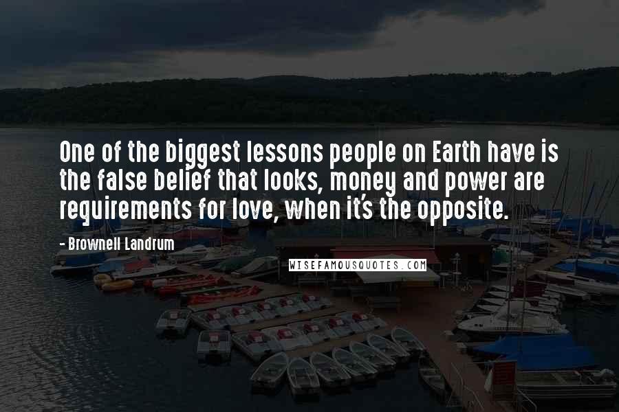 Brownell Landrum Quotes: One of the biggest lessons people on Earth have is the false belief that looks, money and power are requirements for love, when it's the opposite.
