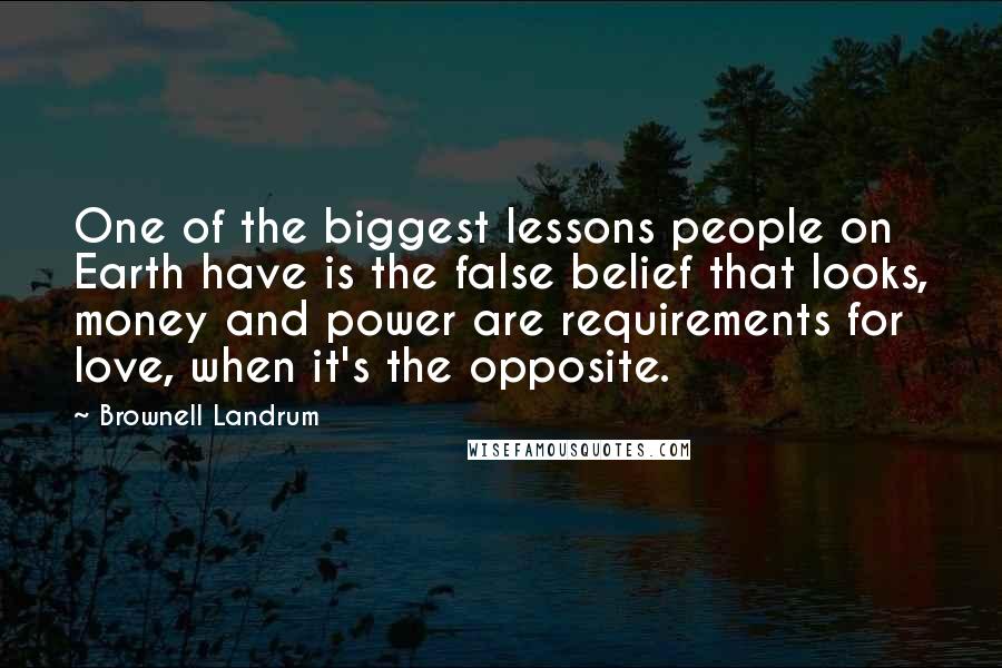Brownell Landrum Quotes: One of the biggest lessons people on Earth have is the false belief that looks, money and power are requirements for love, when it's the opposite.