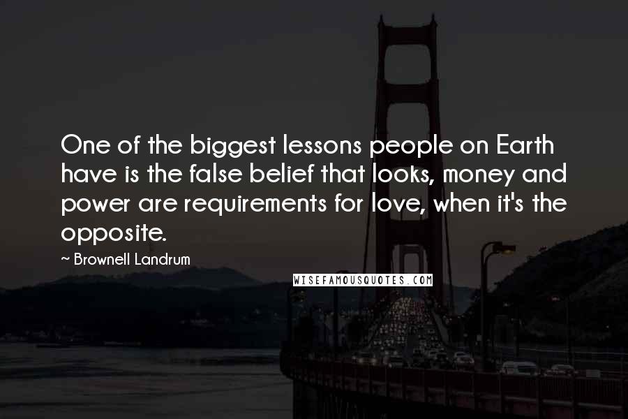 Brownell Landrum Quotes: One of the biggest lessons people on Earth have is the false belief that looks, money and power are requirements for love, when it's the opposite.