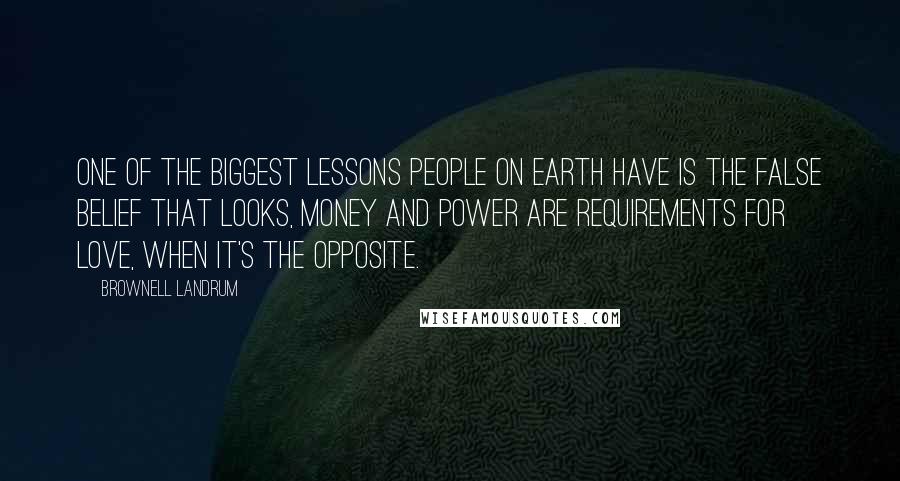 Brownell Landrum Quotes: One of the biggest lessons people on Earth have is the false belief that looks, money and power are requirements for love, when it's the opposite.
