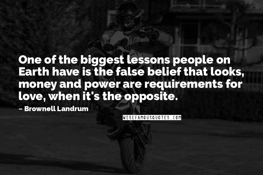 Brownell Landrum Quotes: One of the biggest lessons people on Earth have is the false belief that looks, money and power are requirements for love, when it's the opposite.
