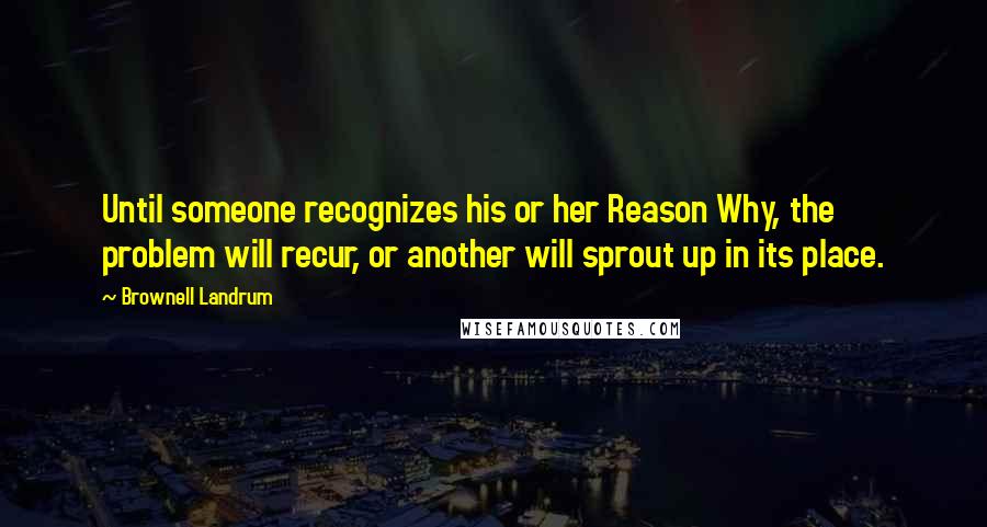 Brownell Landrum Quotes: Until someone recognizes his or her Reason Why, the problem will recur, or another will sprout up in its place.