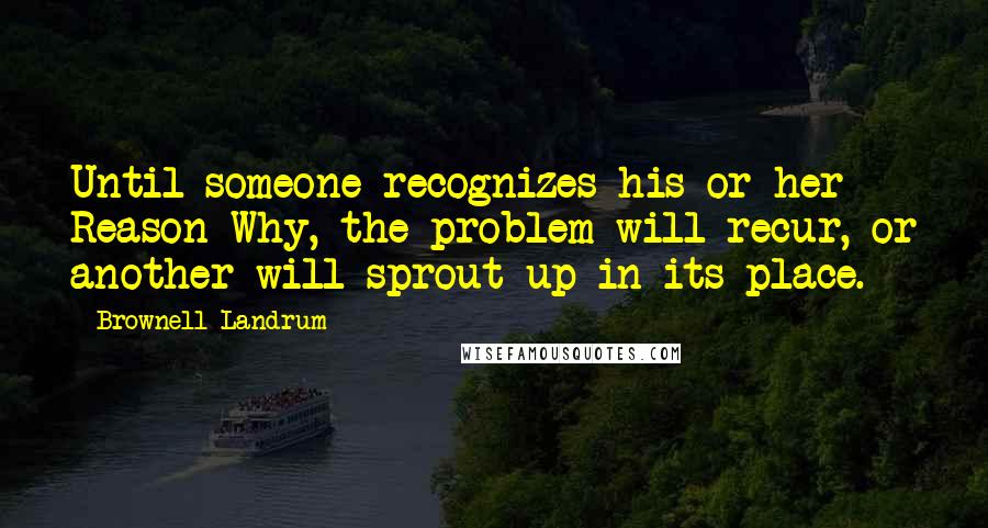 Brownell Landrum Quotes: Until someone recognizes his or her Reason Why, the problem will recur, or another will sprout up in its place.